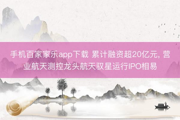 手機百家家樂app下載 累計融資超20億元， 營業(yè)航天測控龍頭航天馭星運行IPO相易