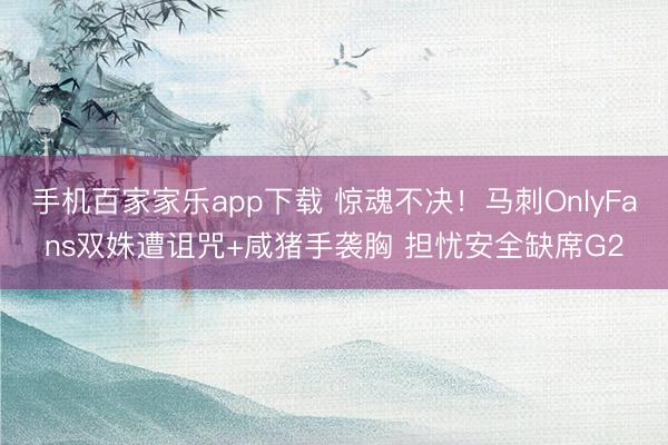 手機百家家樂app下載 驚魂不決！馬刺OnlyFans雙姝遭詛咒+咸豬手襲胸 擔憂安全缺席G2